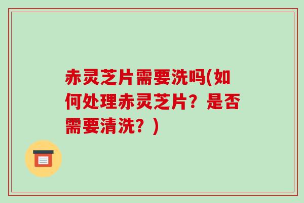 赤灵芝片需要洗吗(如何处理赤灵芝片?是否需要清洗?)