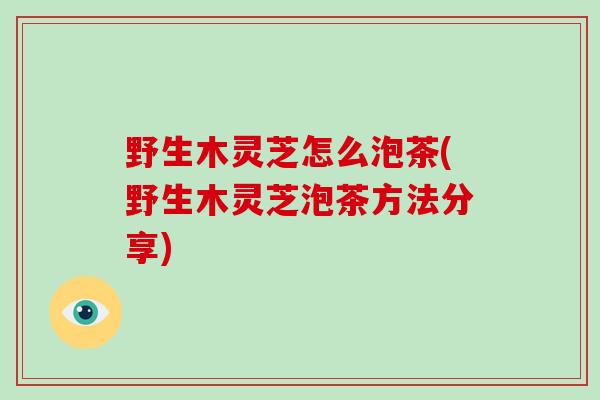 野生木灵芝怎么泡茶(野生木灵芝泡茶方法分享)