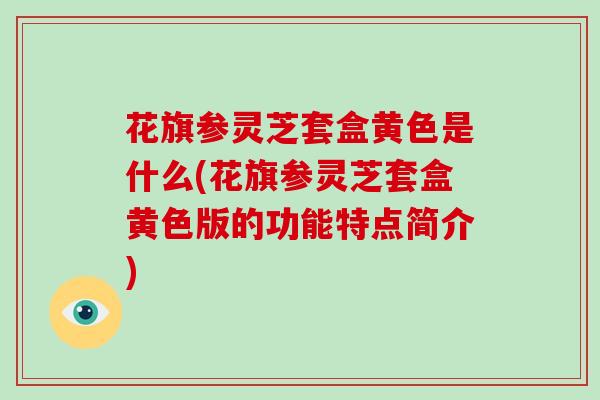 花旗参灵芝套盒黄色是什么(花旗参灵芝套盒黄色版的功能特点简介)