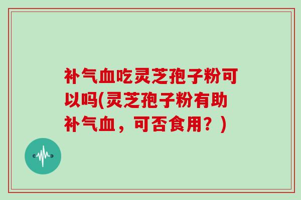 补气血吃灵芝孢子粉可以吗(灵芝孢子粉有助补气血，可否食用？)