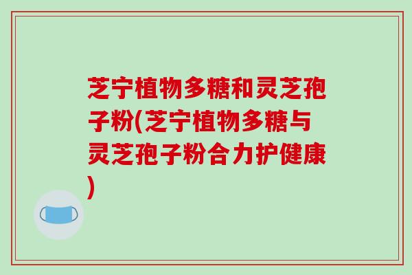 芝宁植物多糖和灵芝孢子粉(芝宁植物多糖与灵芝孢子粉合力护健康)