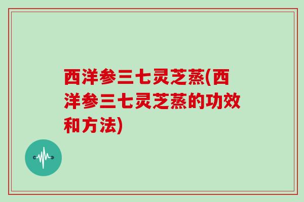西洋参三七灵芝蒸(西洋参三七灵芝蒸的功效和方法)