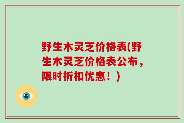 野生木灵芝价格表(野生木灵芝价格表公布，限时折扣优惠！)
