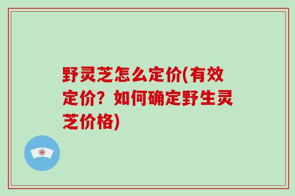 野灵芝怎么定价(有效定价?如何确定野生灵芝价格)