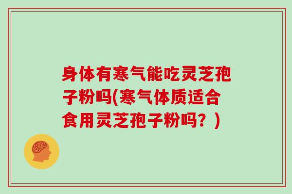 身体有寒气能吃灵芝孢子粉吗(寒气体质适合食用灵芝孢子粉吗?)