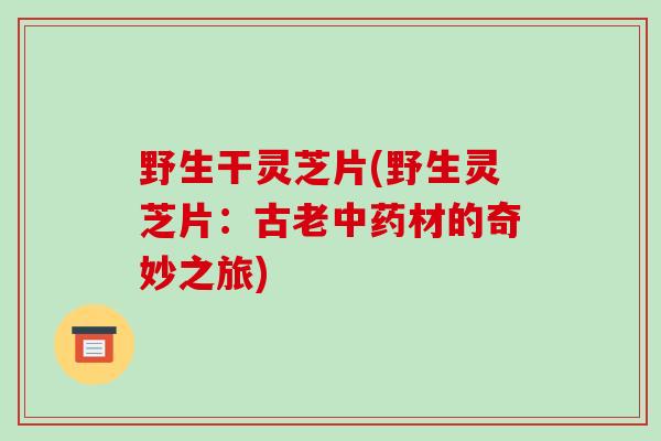 野生干灵芝片(野生灵芝片：古老中药材的奇妙之旅)