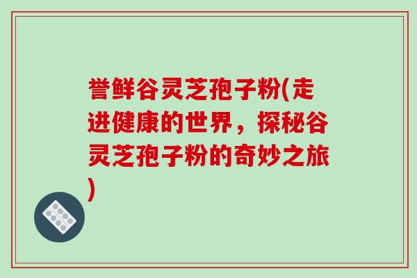 誉鲜谷灵芝孢子粉(走进健康的世界，探秘谷灵芝孢子粉的奇妙之旅)