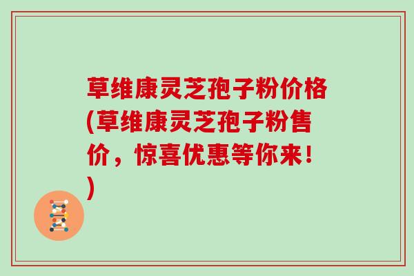 草维康灵芝孢子粉价格(草维康灵芝孢子粉售价,惊喜优惠等你来!)