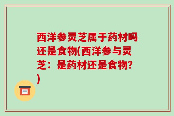西洋参灵芝属于药材吗还是食物(西洋参与灵芝:是药材还是食物?)