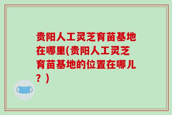 贵阳人工灵芝育苗基地在哪里(贵阳人工灵芝育苗基地的位置在哪儿？)