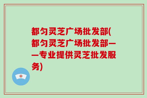 都匀灵芝广场批发部(都匀灵芝广场批发部——专业提供灵芝批发服务)