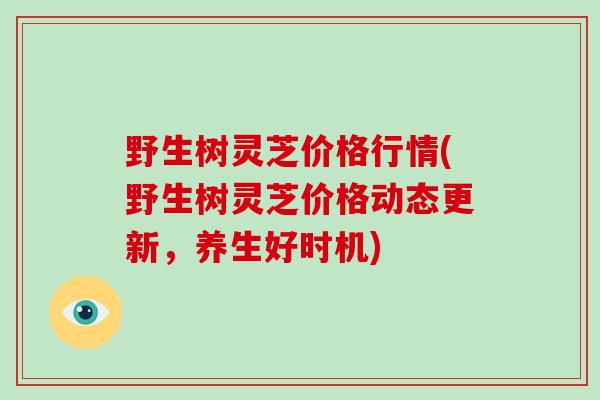 野生树灵芝价格行情(野生树灵芝价格动态更新,养生好时机)