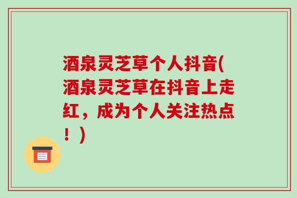酒泉灵芝草个人抖音(酒泉灵芝草在抖音上走红,成为个人关注热点!)