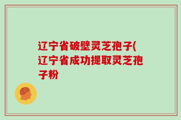 辽宁省破壁灵芝孢子(辽宁省成功提取灵芝孢子粉