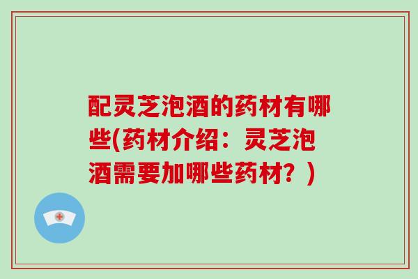 配灵芝泡酒的药材有哪些(药材介绍:灵芝泡酒需要加哪些药材?)