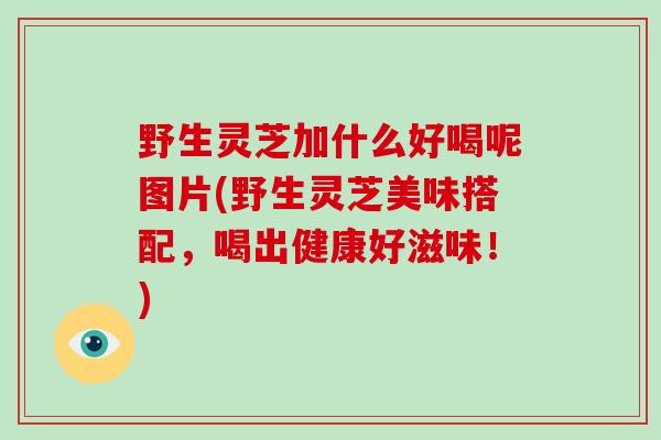 野生灵芝加什么好喝呢图片(野生灵芝美味搭配,喝出健康好滋味!)