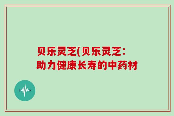 贝乐灵芝(贝乐灵芝:助力健康长寿的中药材