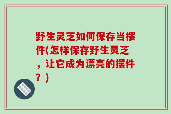 野生灵芝如何保存当摆件(怎样保存野生灵芝，让它成为漂亮的摆件？)