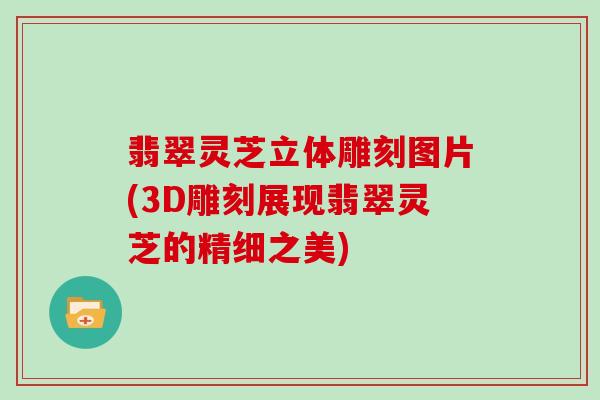 翡翠灵芝立体雕刻图片(3D雕刻展现翡翠灵芝的精细之美)