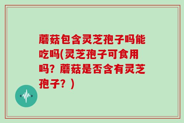 蘑菇包含灵芝孢子吗能吃吗(灵芝孢子可食用吗?蘑菇是否含有灵芝孢子?)