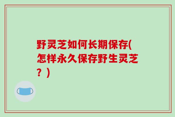 野灵芝如何长期保存(怎样永久保存野生灵芝？)