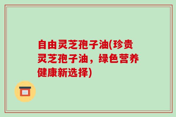 自由灵芝孢子油(珍贵灵芝孢子油，绿色营养健康新选择)
