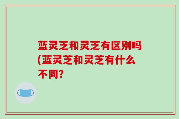 蓝灵芝和灵芝有区别吗(蓝灵芝和灵芝有什么不同?
