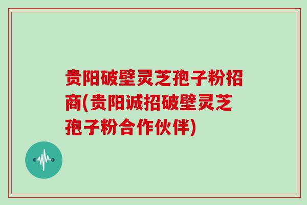 贵阳破壁灵芝孢子粉招商(贵阳诚招破壁灵芝孢子粉合作伙伴)