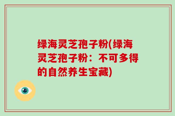 绿海灵芝孢子粉(绿海灵芝孢子粉:不可多得的自然养生宝藏)