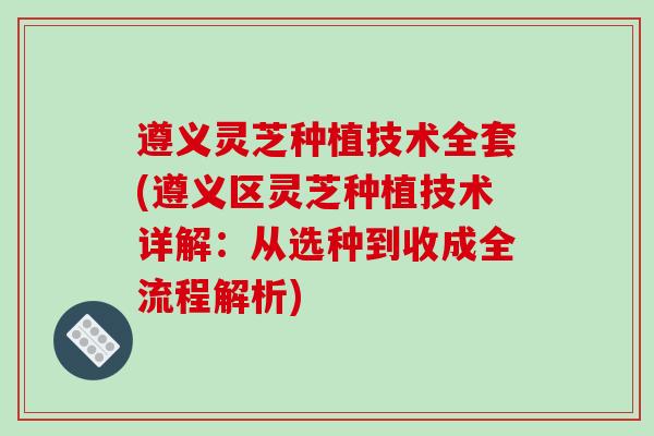 遵义灵芝种植技术全套(遵义区灵芝种植技术详解：从选种到收成全流程解析)