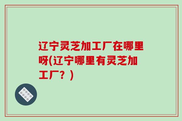 辽宁灵芝加工厂在哪里呀(辽宁哪里有灵芝加工厂?)
