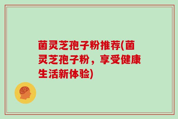 菌灵芝孢子粉推荐(菌灵芝孢子粉,享受健康生活新体验)
