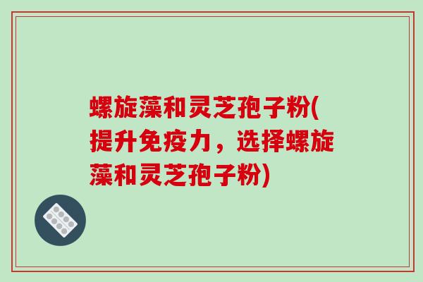 螺旋藻和灵芝孢子粉(提升免疫力，选择螺旋藻和灵芝孢子粉)