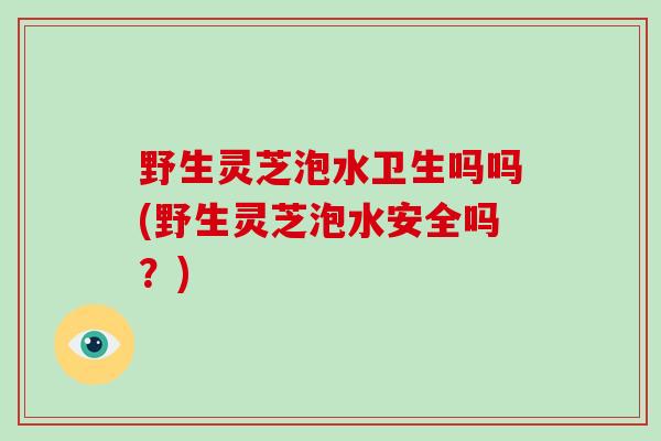 野生灵芝泡水卫生吗吗(野生灵芝泡水安全吗?)