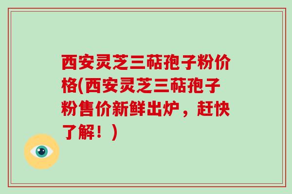 西安灵芝三萜孢子粉价格(西安灵芝三萜孢子粉售价新鲜出炉,赶快了解!)