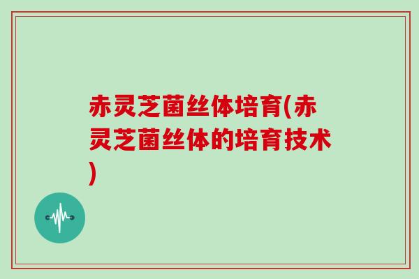 赤灵芝菌丝体培育(赤灵芝菌丝体的培育技术)