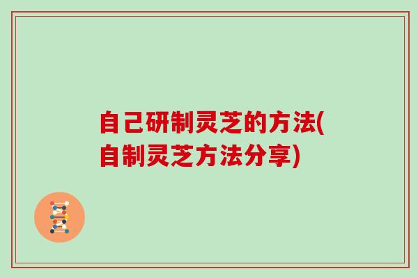 自己研制灵芝的方法(自制灵芝方法分享)