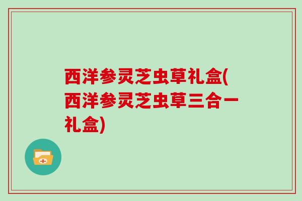 西洋参灵芝虫草礼盒(西洋参灵芝虫草三合一礼盒)