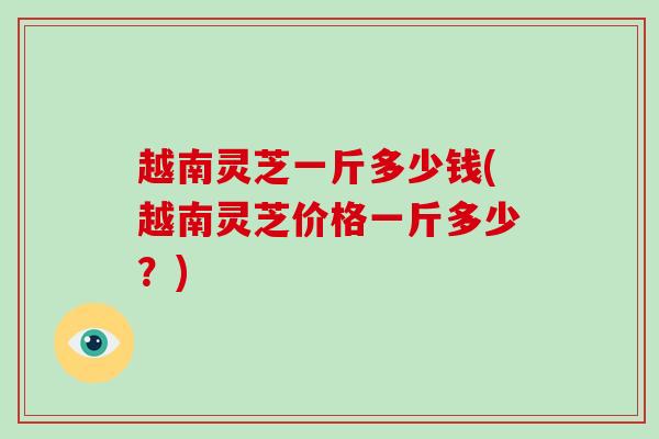 越南灵芝一斤多少钱(越南灵芝价格一斤多少?)