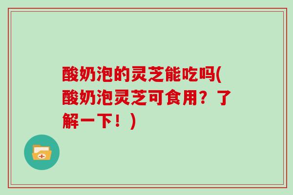 酸奶泡的灵芝能吃吗(酸奶泡灵芝可食用？了解一下！)