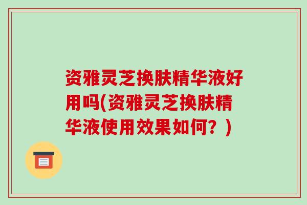 资雅灵芝换肤精华液好用吗(资雅灵芝换肤精华液使用效果如何？)