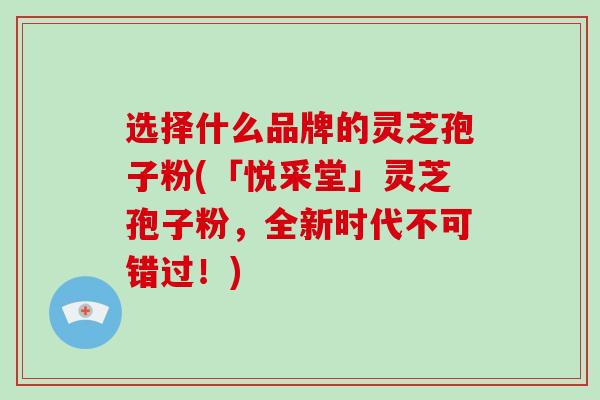 选择什么品牌的灵芝孢子粉(「悦采堂」灵芝孢子粉,全新时代不可错过!)