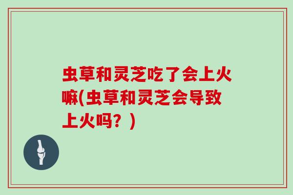 虫草和灵芝吃了会上火嘛(虫草和灵芝会导致上火吗？)