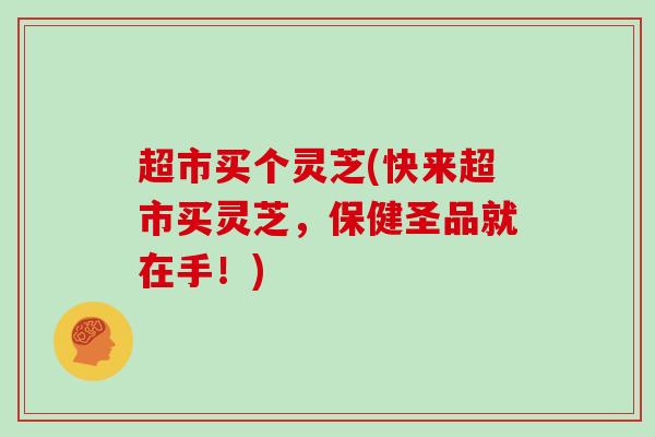 超市买个灵芝(快来超市买灵芝,保健圣品就在手!)