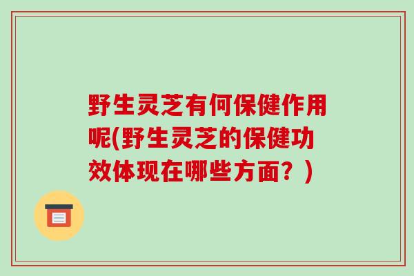 野生灵芝有何保健作用呢(野生灵芝的保健功效体现在哪些方面?)