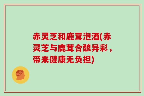 赤灵芝和鹿茸泡酒(赤灵芝与鹿茸合酿异彩,带来健康无负担)