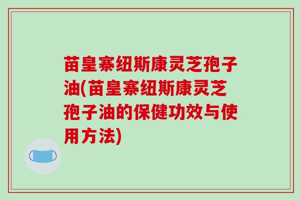 苗皇寨纽斯康灵芝孢子油(苗皇寨纽斯康灵芝孢子油的保健功效与使用方法)