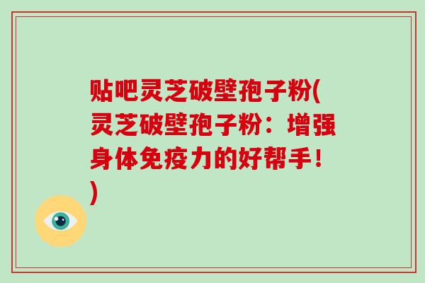 贴吧灵芝破壁孢子粉(灵芝破壁孢子粉:增强身体免疫力的好帮手!)