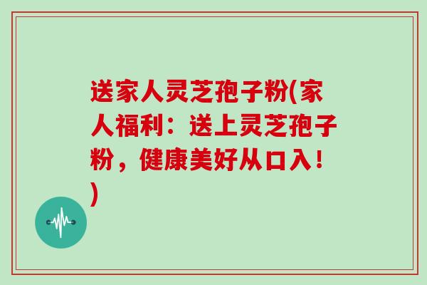 送家人灵芝孢子粉(家人福利:送上灵芝孢子粉,健康美好从口入!)