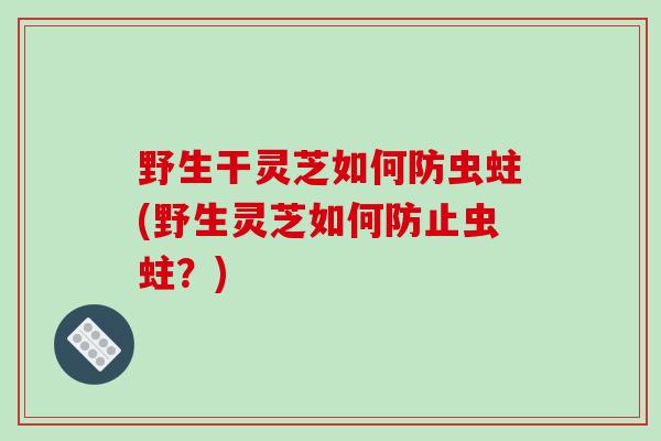 野生干灵芝如何防虫蛀(野生灵芝如何防止虫蛀?)